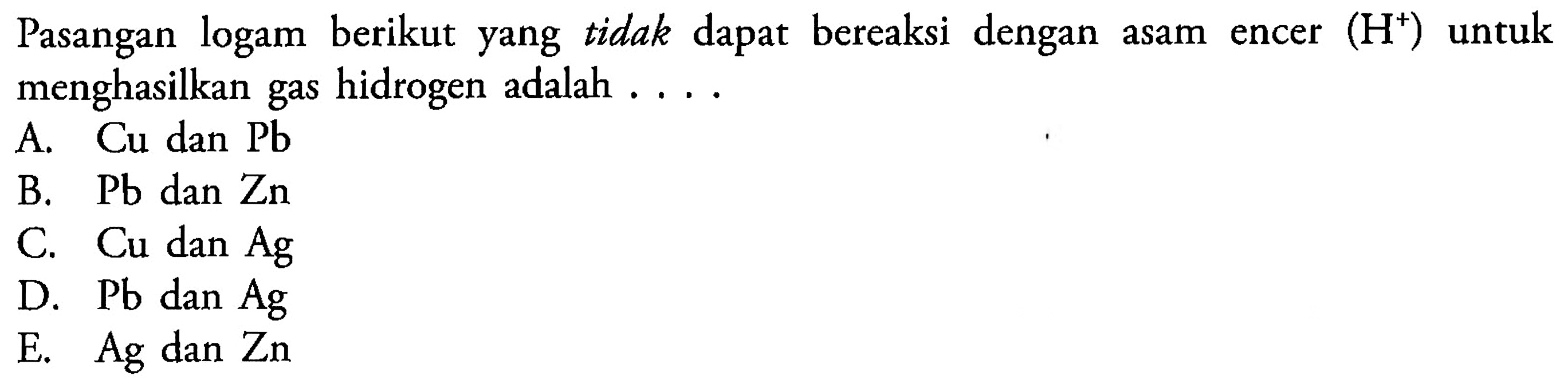 Pasangan logam berikut yang tidak dapat bereaksi  dengan asam encer (H^+) untuk menghasilkan gas hidrogen adalah A. Cu dan Pb B. Pb dan Zn C. Cu dan Ag D. Pb dan Ag E. Ag dan Zn