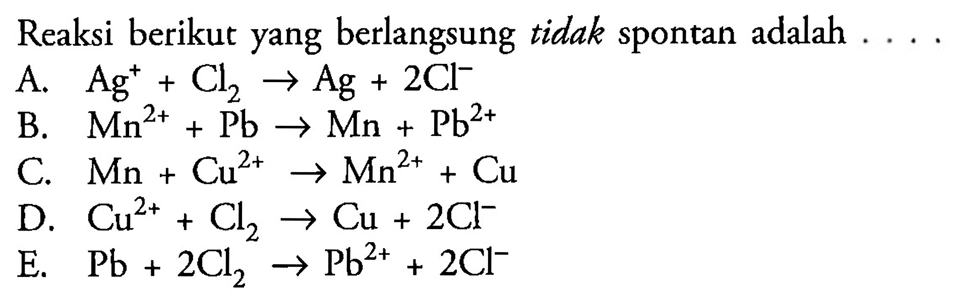 Reaksi berikut yang berlangsung tidak spontan adalah A. Ag^+ + Cl2 -> Ag + 2Cl^- 
B. Mn^(2+) + Pb -> Mn + Pb^(2+) 
C. Mn + Cu^(2+) -> Mn^(2+) + Cu 
D. Cu^(2+) + Cl2 -> Cu + 2 Cl^- 
E. Pb + 2 Cl2 -> Pb^(2+) + 2 Cl^-