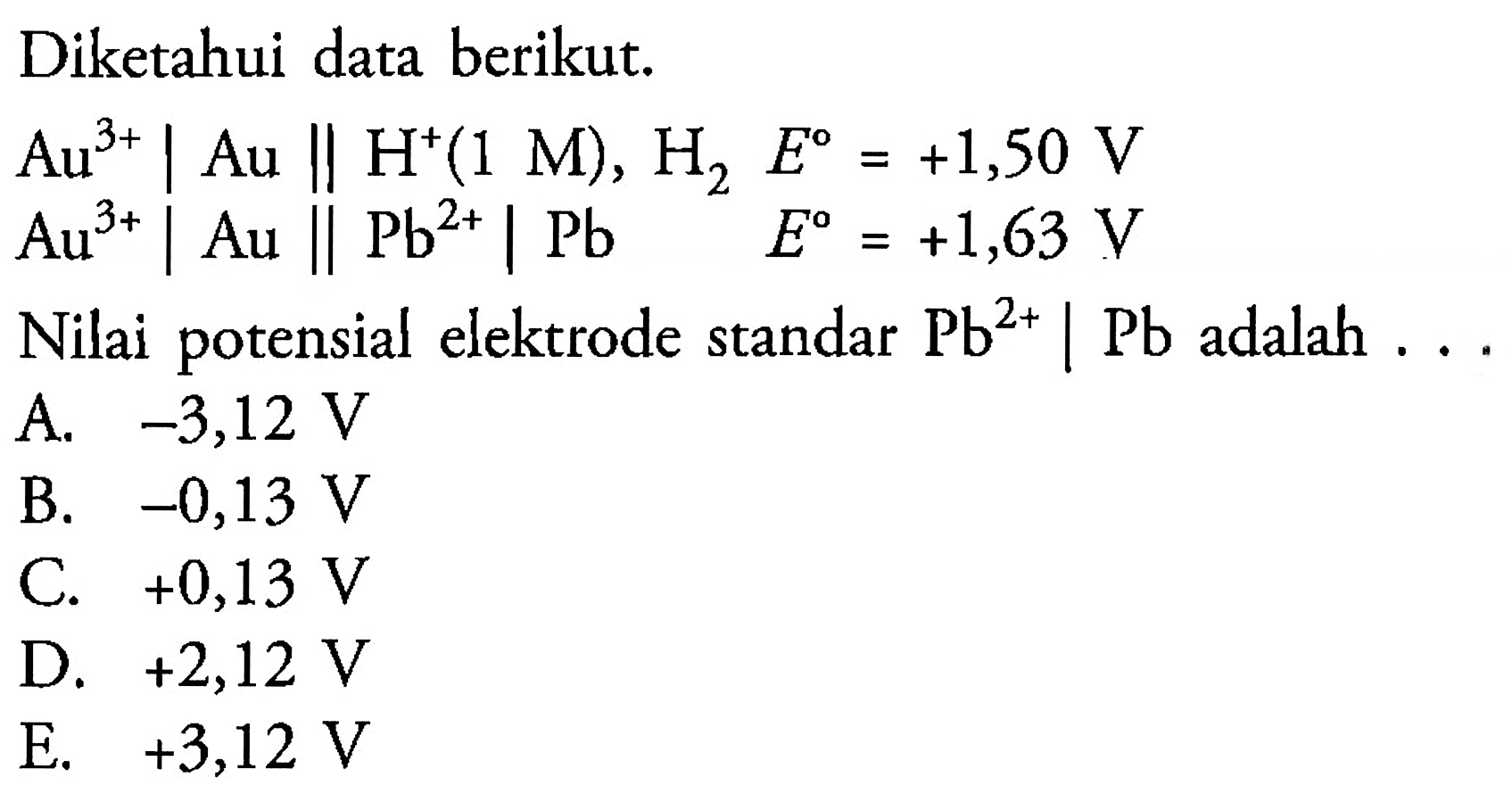 Diketahui data berikut. Au^(3+) | Au || H^+ (1 M), H2   E=+1,50 V    Au^(3+) | Au || Pb^(2+) | Pb    E=+1,63 V  Nilai potensial elektrode standar Pb^(2+) | Pb adalah ...