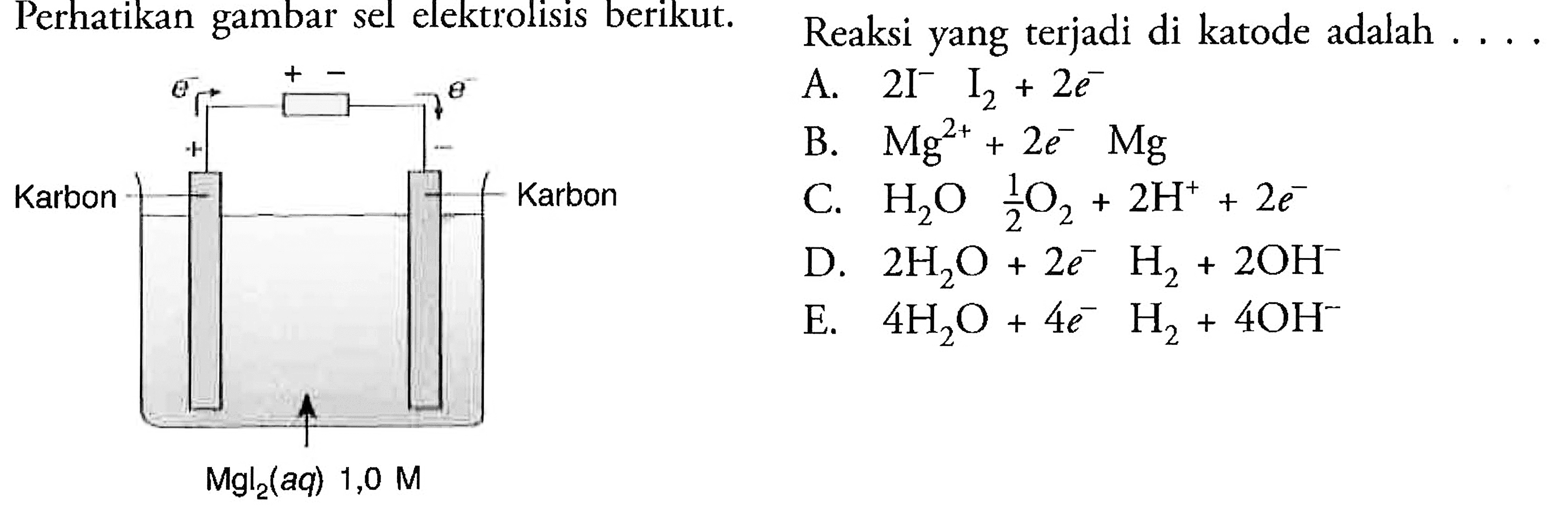 Perhatikan gambar sel elektrolisis berikut. e^- + - e^- + - Karbon Karbon MgI2 (aq) 1,0 M 
Reaksi yang terjadi di katode adalah 
A. 2I^- -> I2 + 2e^- 
B. Mg^(2+) +2e^- -> Mg 
C. H2O -> 1/2 O2 +2H^+ +2e^- 
D. 2H2O + 2e^- -> H2 + 2OH^-
E. 4H2O +4e^- -> H2 + 4OH^-