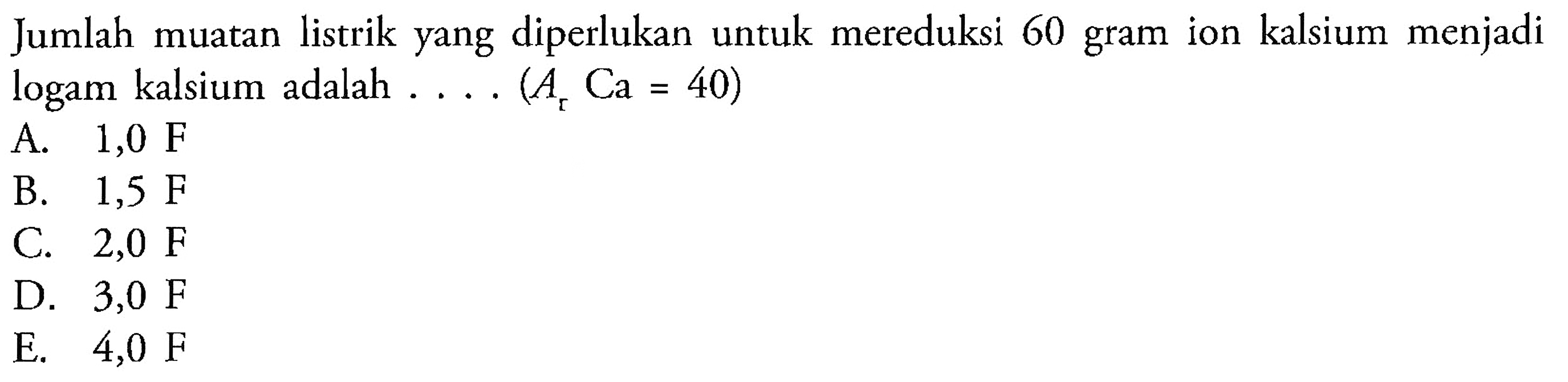 Jumlah muatan listrik yang diperlukan untuk mereduksi 60 gram ion kalsium menjadi logam kalsium adalah .... (Ar Ca=40)