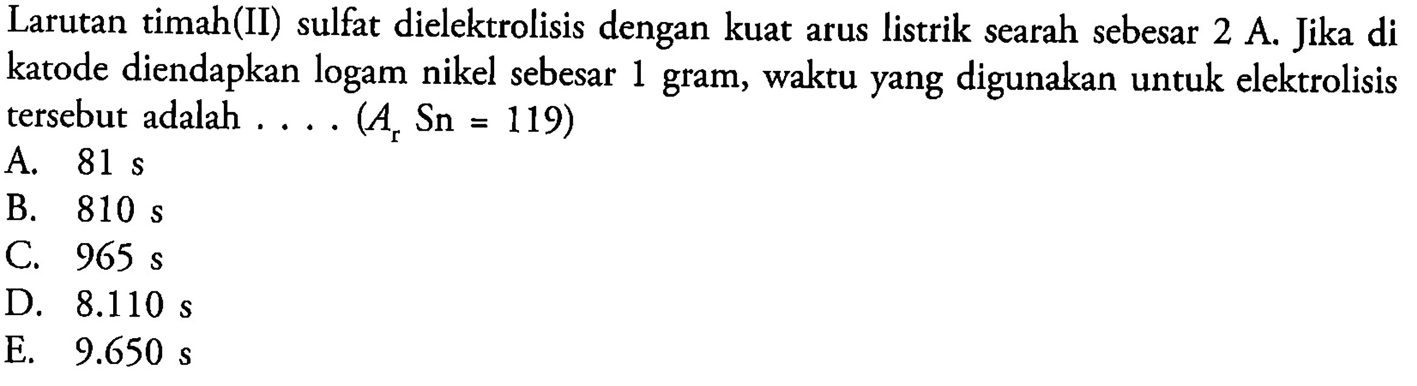 Larutan timah(II) sulfat dielektrolisis dengan kuat arus listrik searah sebesar 2 A. Jika di katode diendapkan logam nikel sebesar 1 gram, waktu yang digunakan untuk elektrolisis tersebut adalah .... (Ar Sn=119) 