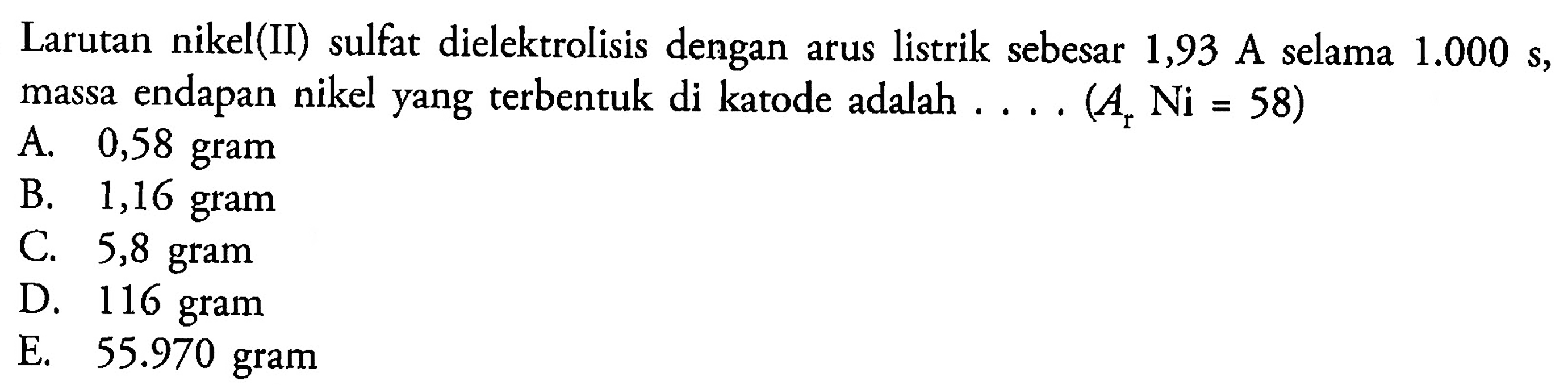 Larutan nikel(II) sulfat dielektrolisis dengan arus listrik sebesar 1,93 A selama  1.000 ~s , massa endapan nikel yang terbentuk di katode adalah  ... .(A_(r) Ni=58) 
A. 0,58 gram
B. 1,16 gram
C. 5,8 gram
D. 116 gram
E.  55.970  gram