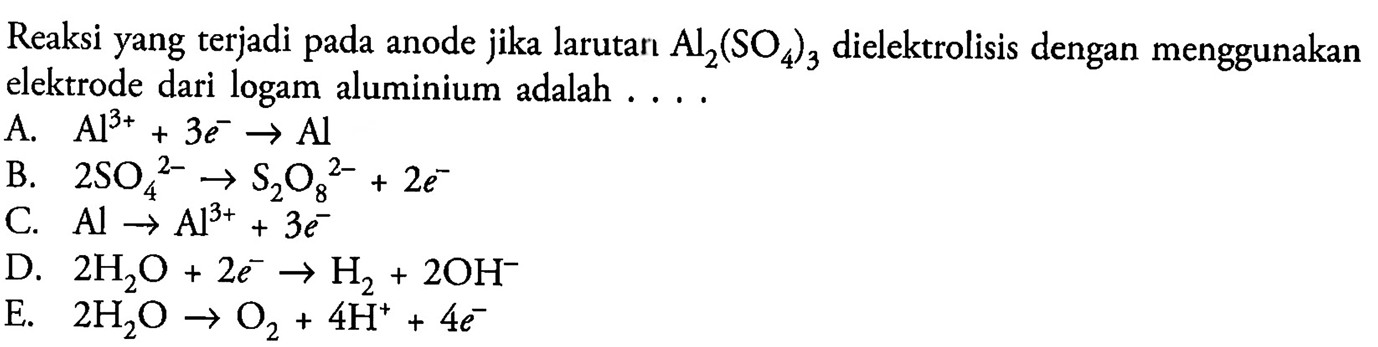 Reaksi yang terjadi pada anode jika larutan  Al_(2)(SO_(4))_(3)  dielektrolisis dengan menggunakan elektrode dari logam aluminium adalah ....
A.  Al^(3+)+3 e^(-) -> Al 
B.  2 SO_(4)/( )^(2-) -> S_(2) O_(8)/( )^(2-)+2 e^(-) 
C.  Al -> Al^(3+)+3 e^(-) 
D.  2 H_(2) O+2 e^(-) -> H_(2)+2 OH^(-) 
E.  2 H_(2) O -> O_(2)+4 H^(+)+4 e^(-) 