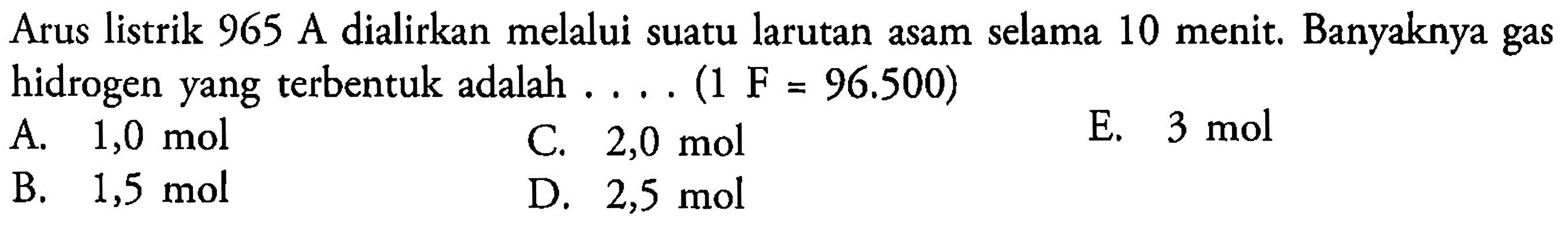 Arus listrik 965 A dialirkan melalui suatu larutan asam selama 10 menit. Banyaknya gas hidrogen yang terbentuk adalah .... (1  F=96.500  )
A.  1,0 ~mol 
C.  2,0 ~mol 
E.  3 ~mol 
B.  1,5 ~mol 
D.  2,5 ~mol 