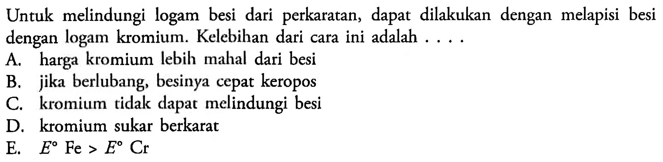 Untuk melindungi logam besi dari perkaratan, dapat dilakukan dengan melapisi besi dengan logam kromium. Kelebihan dari cara ini adalah . . .
A. harga kromium lebih mahal dari besi
B. jika berlubang, besinya cepat keropos
C. kromium tidak dapat melindungi besi
D. kromium sukar berkarat
E.  E Fe>E Cr 