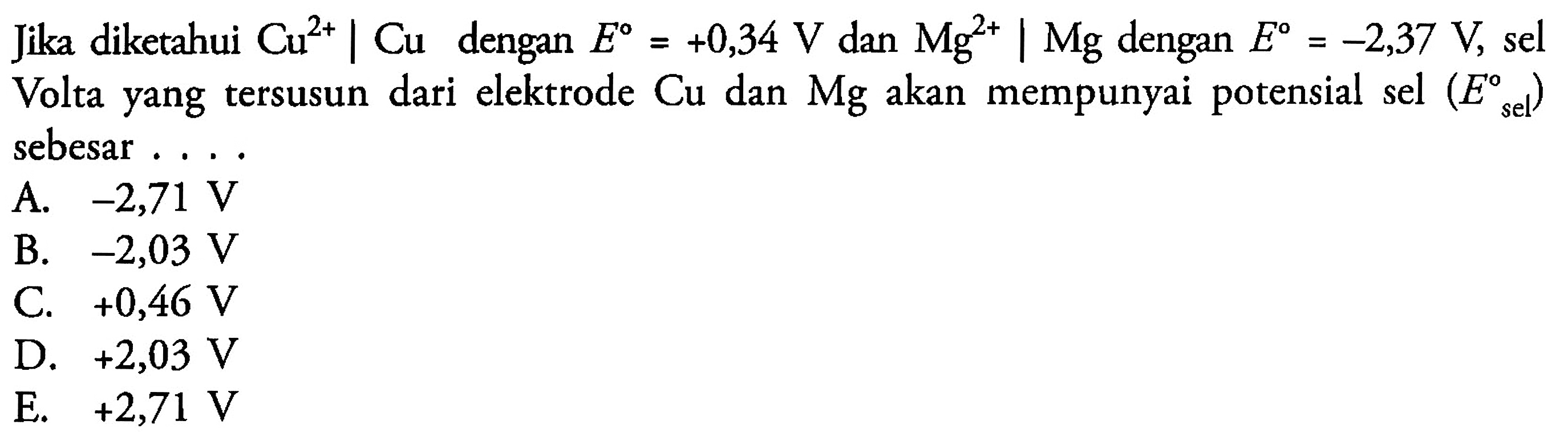 Jika diketahui Cu^(2+) | Cu dengan E = +0,34 V dan Mg^(2+)|Mg dengan E = -2,37 V, sel Volta yang tersusun dari elektrode Cu dan Mg akan mempunyai potensial sel (E sel) sebesar