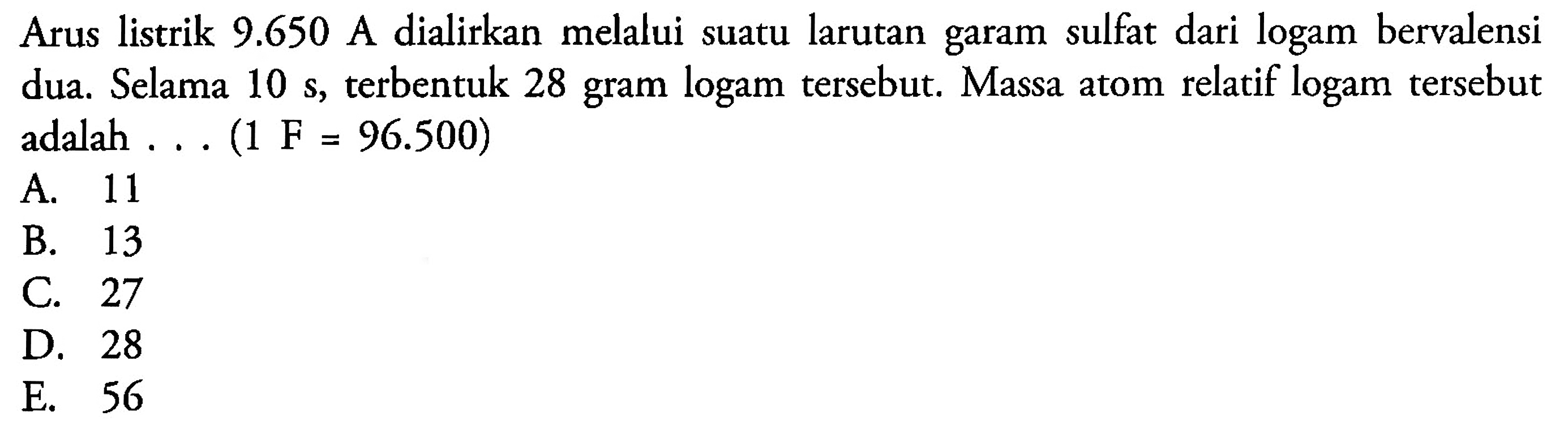 Arus listrik 9.650  A dialirkan melalui suatu larutan garam sulfat dari logam bervalensi dua. Selama 10 s , terbentuk 28 gram logam tersebut. Massa atom relatif logam tersebut adalah ... (1 F = 96.500)