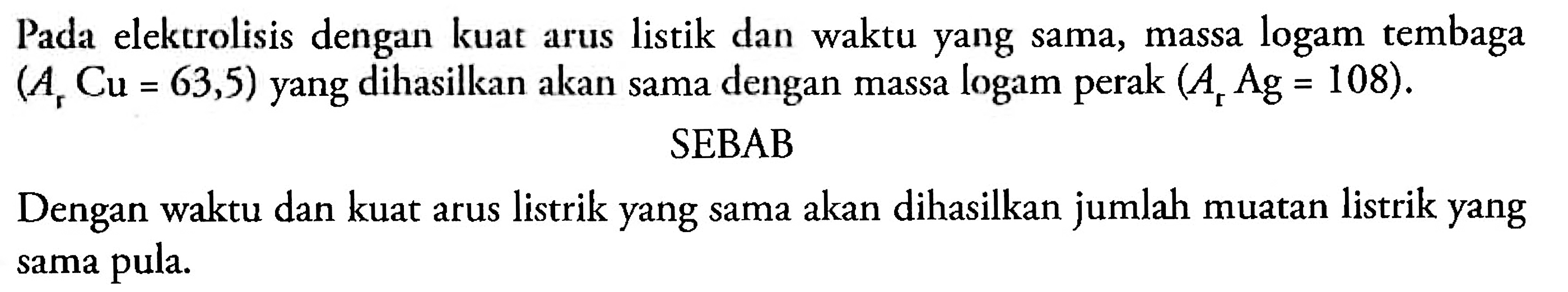 Pada elektrolisis dengan kuat arus listrik dan waktu yang sama, massa logam tembaga (Ar Cu = 63,5) yang dihasilkan akan dama dengan massa logam perak (Ar Ag = 108).
SEBAB
Dengan waktu dan kuat arus listrik yang sama akan dihasilkan jumlah muatan listrik yang sama pula.