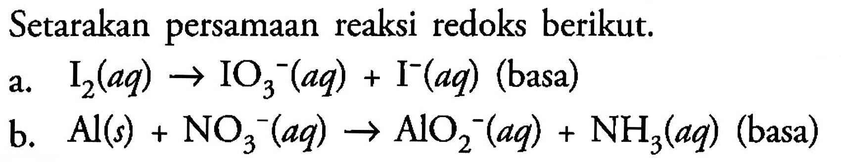 Setarakan persamaan reaksi redoks berikut. 
a. I2 (aq) -> IO3^- (aq) + I^- (aq) (basa) 
b. Al (s) + NO3^- (aq) -> AlO2^- (aq) + NH3 (aq) (basa) 