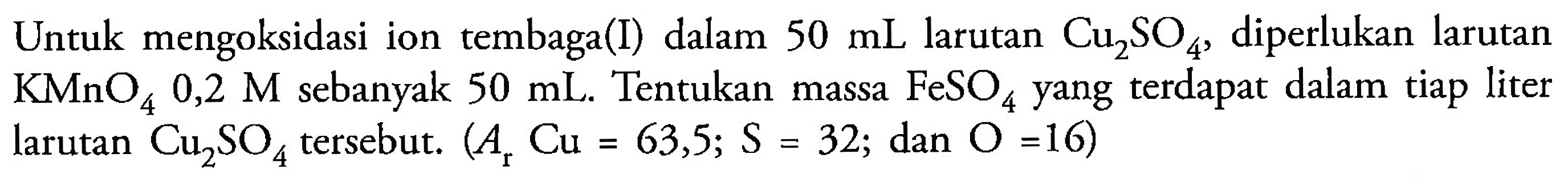 Untuk mengoksidasi ion tembaga (I) dalam 50 mL larutan Cu2SO4, diperlukan larutan KMnO4 0,2 M sebanyak 50 mL. Tentukan massa FeSO4 yang terdapat dalam tiap liter larutan Cu2SO4 tersebut. (Ar Cu = 63,5; S = 32; dan O =16)