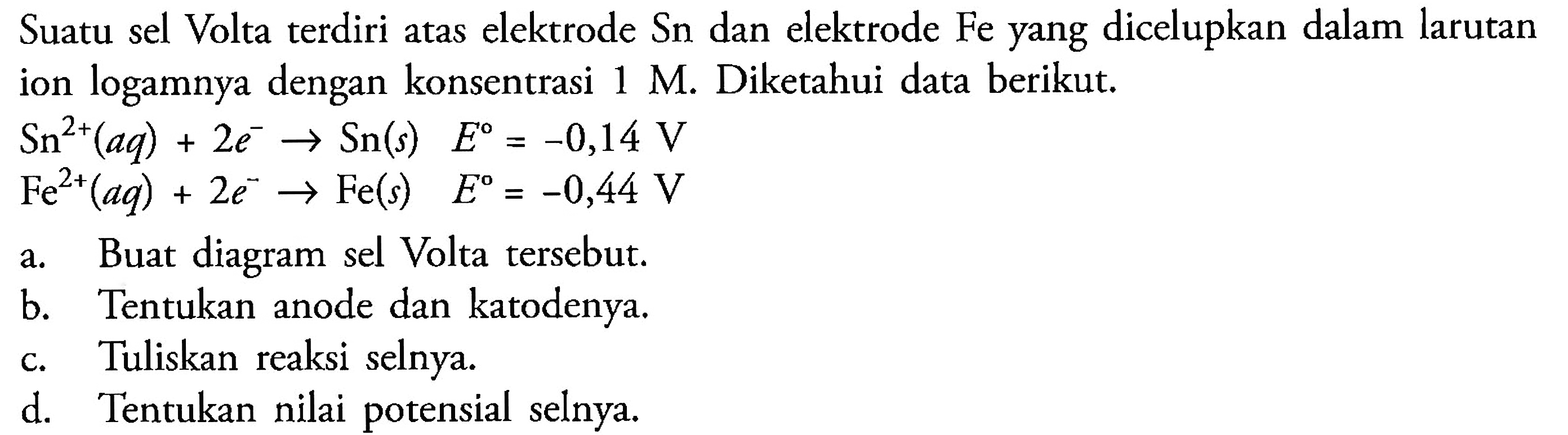 Suatu sel Volta terdiri atas elektrode Sn dan elektrode Fe yang dicelupkan dalam larutan ion logamnya dengan konsentrasi 1 M. Diketahui data berikut. 
Sn^(2+)(aq) + 2 e^- -> Sn(s) E = -0,14 V 
Fe^(2+)(aq) + 2 e^- -> Fe(s) E = -0,44 V 
a. Buat diagram sel Volta tersebut. 
b. Tentukan anode dan katodenya. 
c. Tuliskan reaksi selnya. 
d. Tentukan nilai potensial selnya.