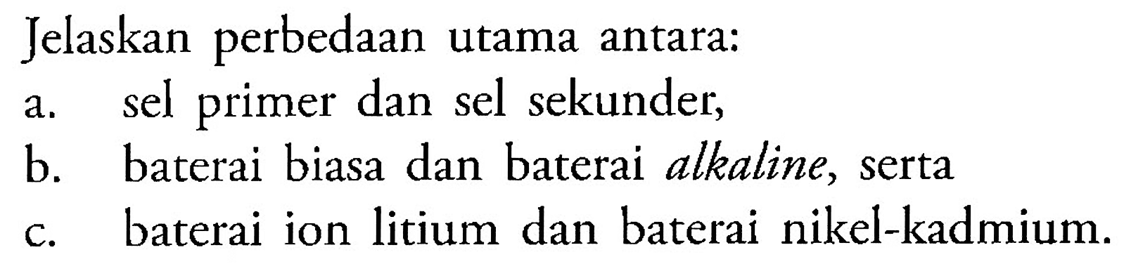 Jelaskan perbedaan untama antara: 
a. sel primer dan sel sekunder, 
b. baterai biasa dan baterai alkaline, serta
c. baterai ion litium dan baterai nikel-kadmium.