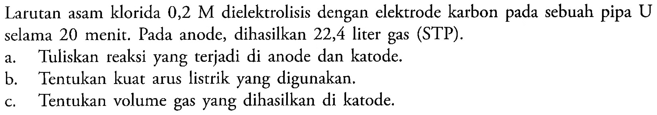 Larutan asam klorida 0,2 M dielektrolisis dengan elektrode karbon pada sebuah pipa U selama 20 menit. Pada anode, dihasilkan 22,4 liter gas (STP).
a. Tuliskan reaksi yang terjadi di anode dan katode.
b. Tentukan kuat arus listrik yang digunakan.
c. Tentukan volume gas yang dihasilkan di katode.