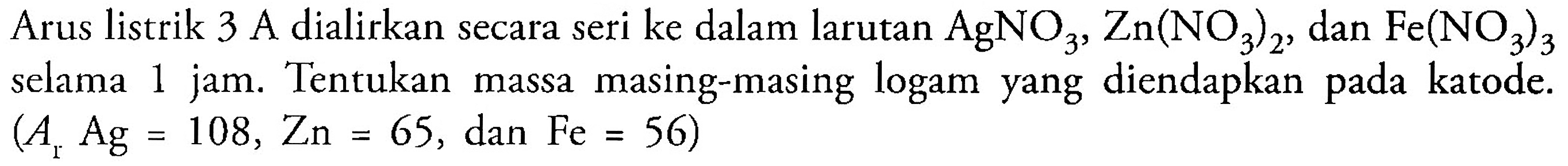 Arus listrik 3 A dialirkan secara seri ke dalam larutan AgNO3, Zn(NO3)2, dan Fe(NO3)3 selama 1 jam. Tentukan massa masing-masing logam yang diendapkan pada katode. (Ar Ag = 108, Zn = 65, dan Fe = 56) 