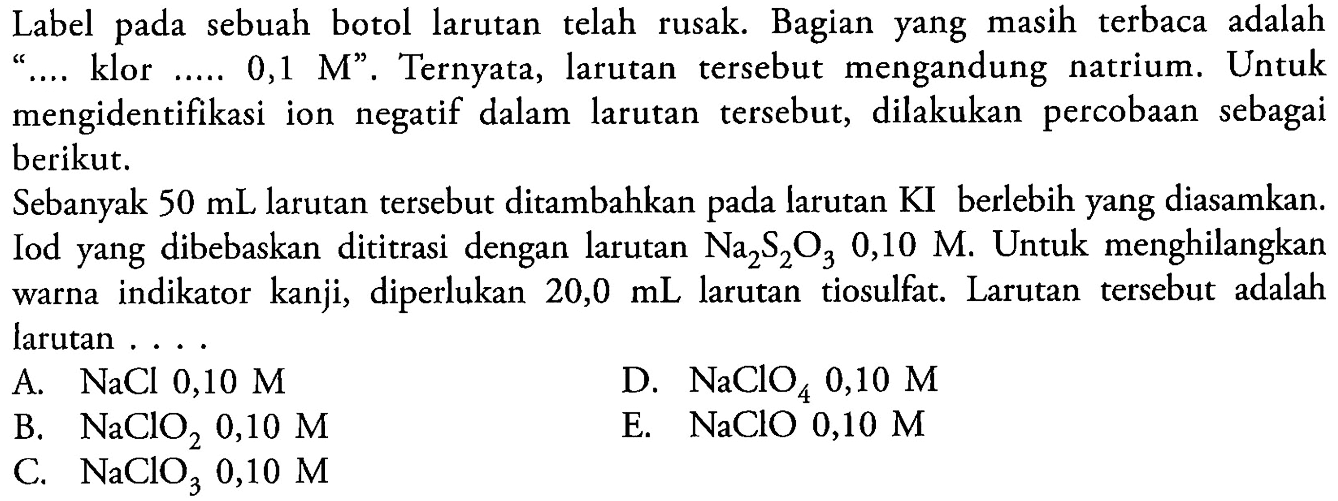 Label pada sebuah botol larutan telah rusak. Bagian yang masih terbaca adalah '... klor ....  0,1 M ' . Ternyata, larutan tersebut mengandung natrium. Untuk mengidentifikasi ion negatif dalam larutan tersebut, dilakukan percobaan sebagai berikut.Sebanyak  50 mL  larutan tersebut ditambahkan pada larutan KI berlebih yang diasamkan. Iod yang dibebaskan dititrasi dengan larutan  Na2S2O3 0,10 M .  Untuk menghilangkan warna indikator kanji, diperlukan  20,0 mL  larutan tiosulfat. Larutan tersebut adalah larutan ....A.  NaCl 0,10 M 
B.  NaClO2 0,10 M 
D.  NaClO4 0,10 M 
C.  NaClO3 0,10 M 
E.  NaClO 0,10 M 