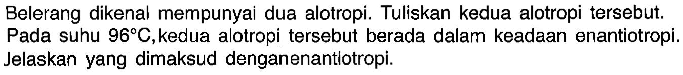 Belerang dikenal mempunyai dua alotropi. Tuliskan kedua alotropi tersebut. Pada suhu 96 C, kedua alotropi tersebut berada dalam keadaan enantiotropi. Jelaskan yang dimaksud dengan enantiotropi.