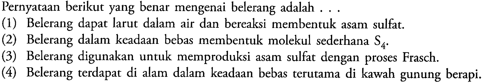 Pernyataan berikut yang benar mengenai belerang adalah ...
(1) Belerang dapat larut dalam air dan bereaksi membentuk asam sulfat.
(2) Belerang dalam keadaan bebas membentuk molekul sederhana  S4
(3) Belerang digunakan untuk memproduksi asam sulfat dengan proses Frasch.
(4) Belerang terdapat di alam dalam keadaan bebas terutama di kawah gunung berapi.