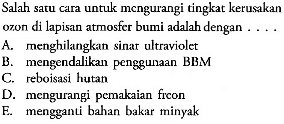 Salah satu cara untuk mengurangi tingkat kerusakan ozon di lapisan atmosfer bumi adalah dengan ...
A. menghilangkan sinar ultraviolet
B. mengendalikan penggunaan BBM
C. reboisasi hutan
D. mengurangi pemakaian freon
E. mengganti bahan bakar minyak