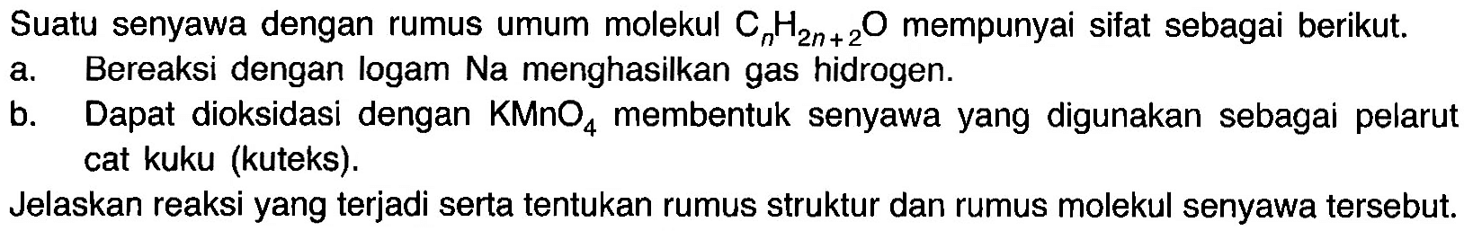 Suatu senyawa dengan rumus umum molekul CnH2n+2O mempunyai sifat sebagai berikut. a. Bereaksi dengan logam Na menghasilkan gas hidrogen b. Dapat dioksidasi dengan KMnO4 membentuk senyawa yang digunakan sebagai pelarut cat kuku (kuteks). Jelaskan reaksi yang terjadi serta tentukan rumus struktur dan rumus molekul senyawa tersebut.