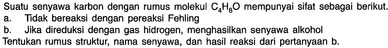 Suatu senyawa karbon dengan rumus molekul C4H8O mempunyai sifat sebagai berikut. 
a. Tidak bereaksi dengan pereaksi Fehling 
b. Jika direduksi dengan gas hidrogen, menghasilkan senyawa alkohol 
Tentukan rumus struktur, nama senyawa, dan hasil reaksi dari pertanyaan b.