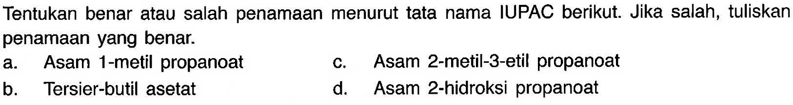 Tentukan benar atau salah penamaan menurut tata nama IUPAC berikut. Jika salah, tuliskan penamaan yang benar. 
a. Asam 1-metil propanoat 
c. Asam 2-metil-3-etil propanoat 
b. Tersier-butil asetat 
d. Asam 2-hidroksi propanoat