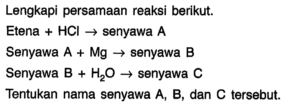 Lengkapi persamaan reaksi berikut.
Etena +  HCl ->  senyawa  A 
Senyawa A + Mg  ->  senyawa B
Senyawa B  +H_(2) O ->  senyawa  C 
Tentukan nama senyawa  A, B , dan  C  tersebut.