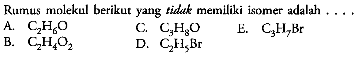 Rumus molekul berikut yang tidak memiliki isomer adalah . . .
A.  C_(2) H_(6) O 
C.  C_(3) H_(8) O 
E.  C_(3) H_(7) Br 
B.  C_(2) H_(4) O_(2) 
D.  C_(2) H_(5) Br 