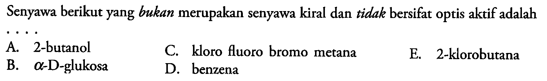 Senyawa berikut yang bukan merupakan senyawa kiral dan tidak bersifat optis aktif adalah
A. 2-butanol
C. kloro fluoro bromo metana
E. 2-klorobutana
B.  a -D-glukosa
D. benzena