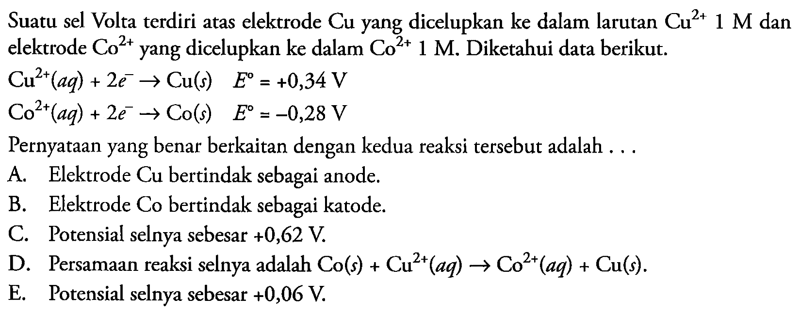 Suatu sel Volta terdiri atas elektrode Cu yang dicelupkan ke dalam larutan  Cu^(2+) 1 M  dan elektrode  Co^(2+)  yang dicelupkan ke dalam  Co^(2+) 1 M . Diketahui data berikut.
 Cu^(2+)(a q)+2 e^(-) -> Cu(s)  E=+0,34 V 
 Co^(2+)(a q)+2 e^(-) -> Co(s)  E=-0,28 V 
Pernyataan yang benar berkaitan dengan kedua reaksi tersebut adalah ...
