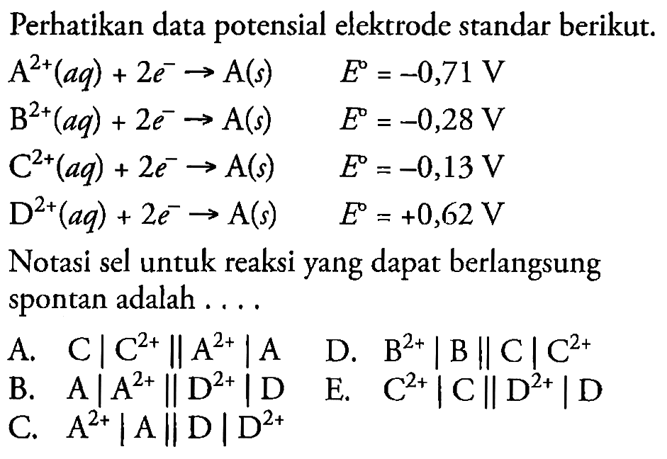 Perhatikan data potensial elektrode standar berikut.


A^(2+)(a q)+2 e^(-) -> A(s)  E=-0,71 V 
~B^(2+)(a q)+2 e^(-) -> A(s)  E=-0,28 V 
C^(2+)(a q)+2 e^(-) -> A(s)  E=-0,13 V 
D^(2+)(a q)+2 e^(-) -> A(s)  E=+0,62 V


Notasi sel untuk reaksi yang dapat berlangsung spontan adalah ....
