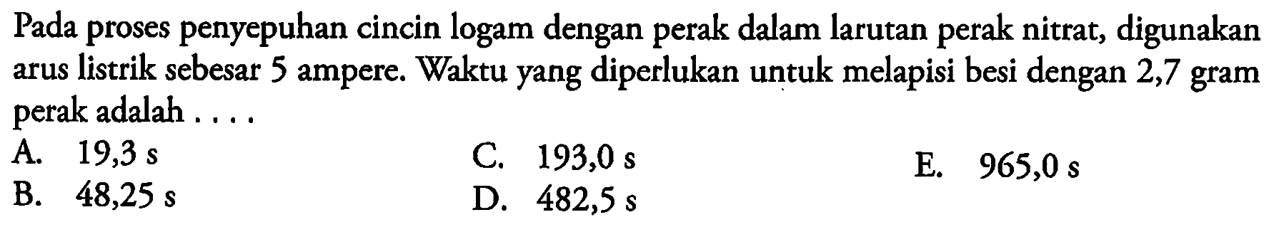 Pada proses penyepuhan cincin logam dengan perak dalam larutan perak nitrat, digunakan arus listrik sebesar 5 ampere. Waktu yang diperlukan untuk melapisi besi dengan 2,7 gram perak adalah ....
