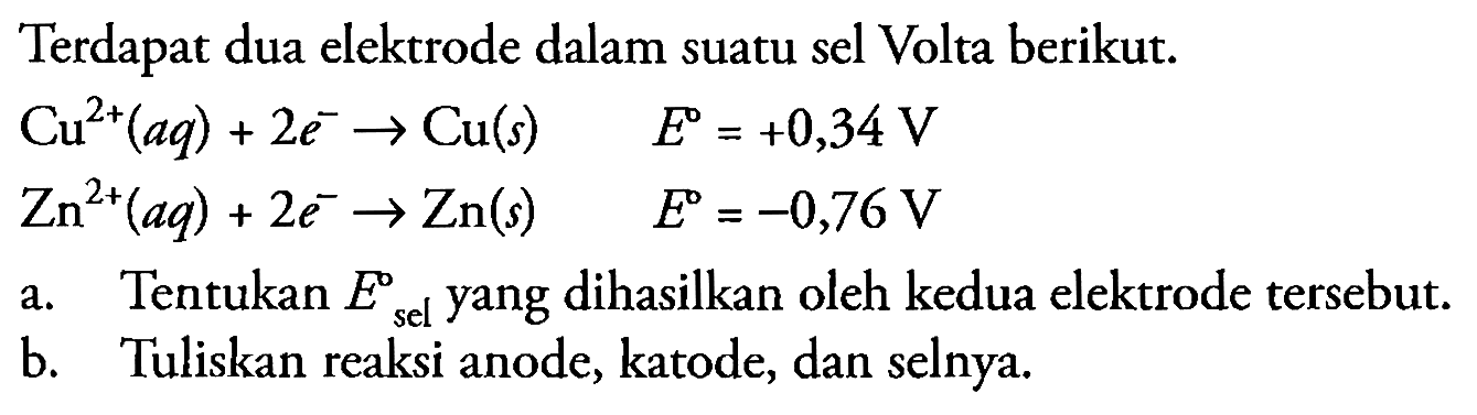 Terdapat dua elektrode dalam suatu sel Volta berikut.


Cu^(2+)(a q)+2 e^(-) -> Cu(s)  E=+0,34 V 
Zn^(2+)(a q)+2 e^(-) -> Zn(s)  E=-0,76 V


a. Tentukan  E_( {sel ))^( {sel ))  yang dihasilkan oleh kedua elektrode tersebut.
b. Tuliskan reaksi anode, katode, dan selnya.