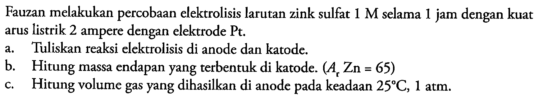 Fauzan melakukan percobaan elektrolisis larutan zink sulfat  1 M  selama 1 jam dengan kuat arus listrik 2 ampere dengan elektrode Pt.
a. Tuliskan reaksi elektrolisis di anode dan katode.
b. Hitung massa endapan yang terbentuk di katode.  (A_(r) Zn=65) 
c. Hitung volume gas yang dihasilkan di anode pada keadaan  25 C, 1 ~atm .