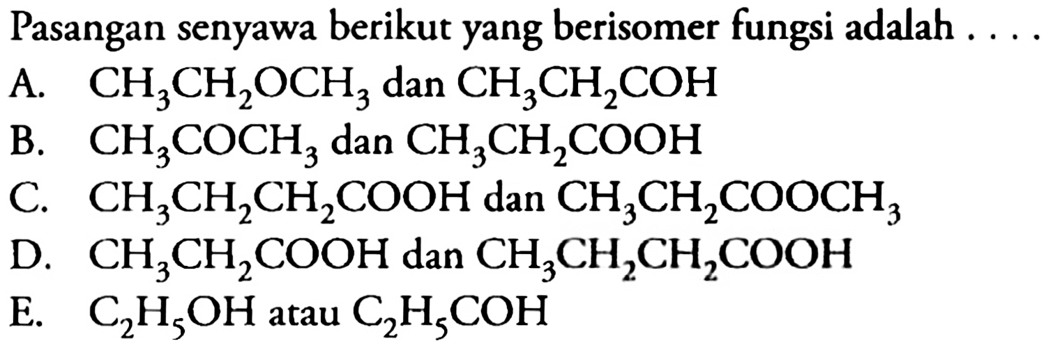 Pasangan senyawa berikut yang berisomer fungsi adalah  ... . 
A.  CH_(3) CH_(2) OCH_(3)  dan  CH_(3) CH_(2) COH 
B.  CH_(3) COCH_(3)  dan  CH_(3) CH_(2) COOH 
C.  CH_(3) CH_(2) CH_(2) COOH  dan  CH_(3) CH_(2) COOCH_(3) 
D.  CH_(3) CH_(2) COOH  dan  CH_(3) CH_(2) CH_(2) COOH 
E.  C_(2) H_(5) OH  atau  C_(2) H_(5) COH 