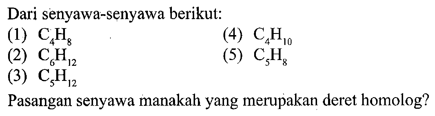 Dari senyawa-senyawa berikut: 
(1) C4H8 (4) C4H10 (2) C6H12 (5) C5H8 (3) C5H12 
Pasangan senyawa manakah yang merupakan deret homolog?