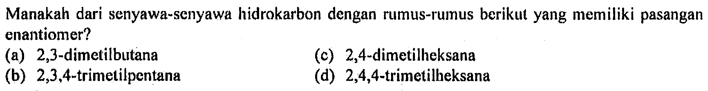 Manakah dari senyawa-senyawa hidrokarbon dengan rumus-rumus berikut yang memiliki pasangan enantiomer? 
(a) 2,3-dimetilbutana 
(b) 2,3,4-trimetilpentana 
(c) 2,4-dimetilheksana 
(d) 2,4,4-trimetilheksana