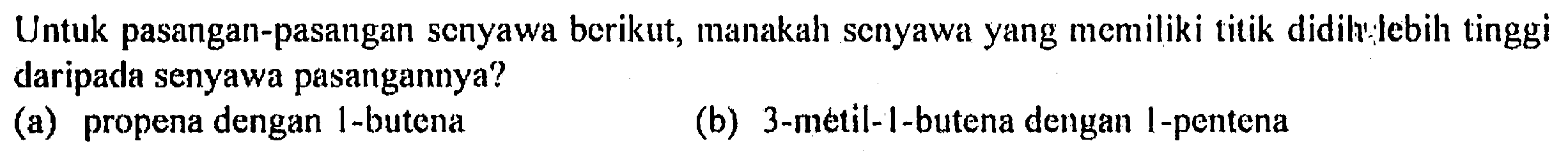 Untuk pasangan-pasangan scnyawa berikut, manakah scnyawa yang memiliki titik didilylebih tinggi daripada senyawa pasangannya?
(a) propena dengan 1-butena
(b) 3 -metil-1-butena dengan I-pentena