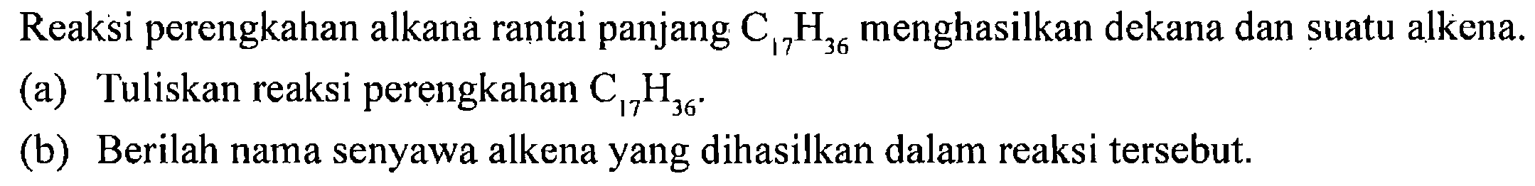 Reaksi perengkahan alkana rantai panjang  C17H36 menghasilkan dekana dan suatu alkena.
(a) Tuliskan reaksi perengkahan  C17H36 .
(b) Berilah nama senyawa alkena yang dihasilkan dalam reaksi tersebut.