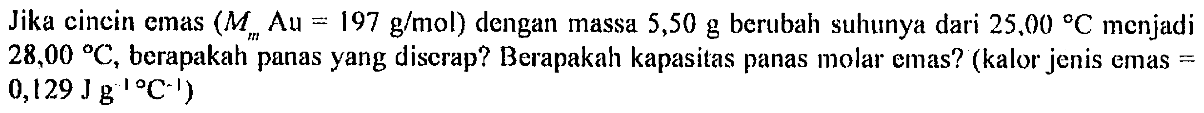 Jika cincin emas  (Mm Au= 197 g/mol)  dengan massa  5,50 g  berubah suhunya dari  25,00 C  menjadi  28,00 C , berapakah panas yang discrap? Berapakah kapasitas panas molar emas? (kalor jenis emas =  0,129 J g^(-1) C^(-1))