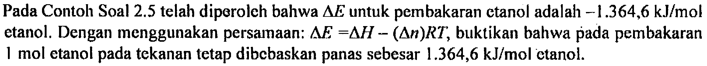 Pada Contoh Soal 2.5 telah diperoleh bahwa delta E untuk pembakaran etanol adalah -1.364,6 kJ/mol etanol. Dengan menggunakan persamaan: delta E = delta H - (delta n)RT, buktikan bahwa pada pembakaran 1 mol etanol pada tekanan tetap dibebaskan panas sebesar 1.364,6 kJ/mol etanol.