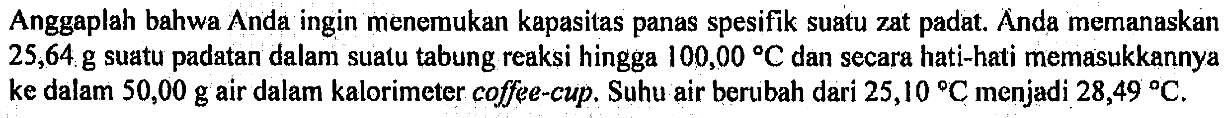 Anggaplah bahwa Anda ingin menemukan kapasitas panas spesifik suatu zat padat. Anda memanaskan 25,64 g suatu padatan dalam suatu tabung reaksi hingga 100,00 C dan secara hati-hati memasukkannya ke dalam 50,00 g air dalam kalorimeter coffee-cup. Suhu air berubah dari 25,10 C menjadi 28,49 C.