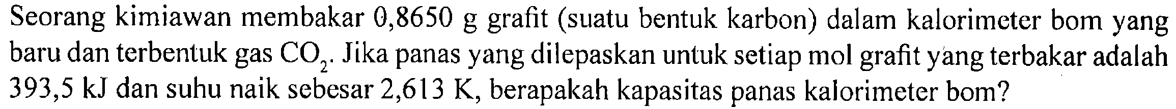 Seorang kimiawan membakar 0,8650 g grafit (suatu bentuk karbon) dalam kalorimeter bom yang baru dan terbentuk gas CO2. Jika panas yang dilepaskan untuk setiap mol grafit yang terbakar adalah 393,5 kJ dan suhu naik sebesar 2,613 K, berapakah kapasitas panas kalorimeter bom?