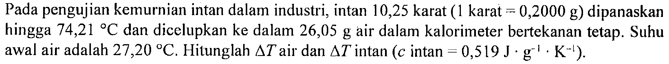 Pada pengujian kemurnian intan dalam industri, intan 10,25 karat (1 karat = 0,2000 g) dipanaskan hingga 74,21 C dan dicelupkan ke dalam 26,05 g air dalam kalorimeter bertekanan tetap. Suhu awal air adalah 27,20 C. Hitunglah delta T air dan delta T intan (c intan = 0,519 J . g^(-1) . K^(-1)).