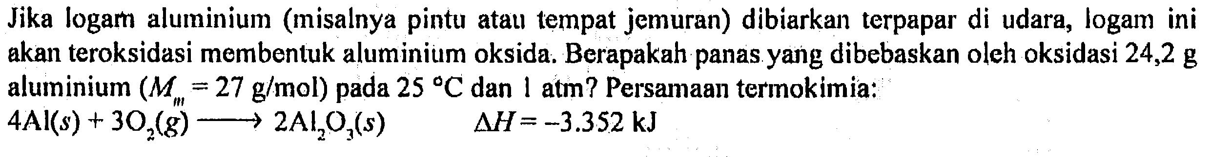 Jika logam aluminium (misalnya pintu atau tempat jemuran) dibiarkan terpapar di udara, logam ini akan teroksidasi membentuk alumunium oksida. Berapakah panas yang dibebskan oleh oksidasi 24,2 g alumunium (M(al) = 27 g/mol) pada 25 C dan 1 atm? Persamaan termokimia :
4 Al(s) + 3 O2 (g) - > 2 Al2O3 (s) delta H = -3,352 kJ