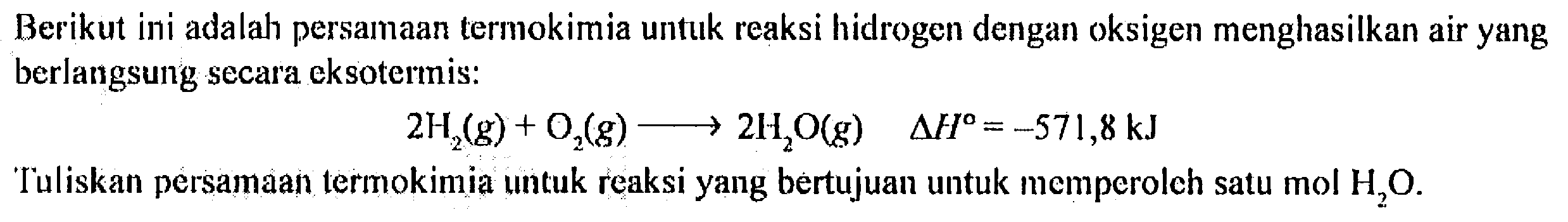 Berikut ini adalah persamaan termokimia untuk reaksi hidrogen dengan oksigen menghasilkan air yang berlangsung secara eksotermis:
2H2(g) + O3(g) - > 2H2O(g) delta H = -571,8 kJ
Tuliskan persamaan termokimia untuk reaksi yang bertujuan untuk memperoleh satu mol H2O.