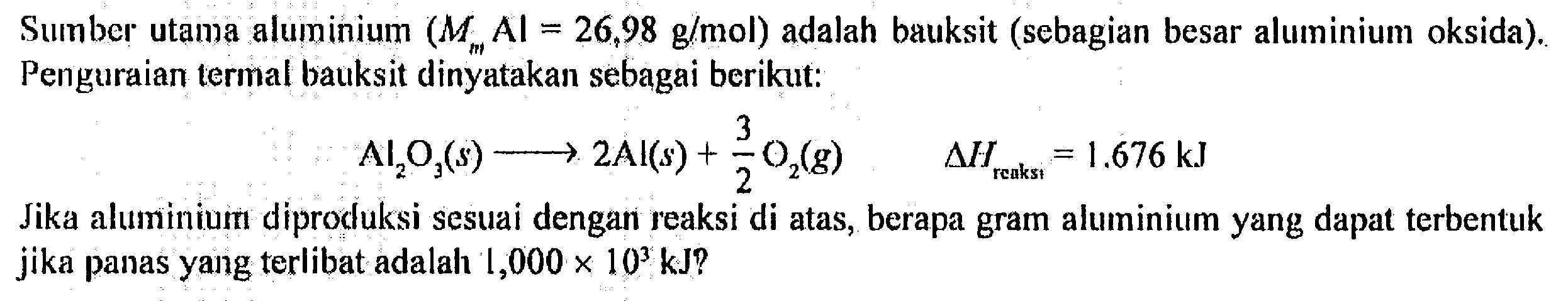 Sumber utama aluminium (MmAl=26,98 g/mol) adalah bauksit (sebagian besar alumunium oksida). Penguraian termal bauksit dinyatakan sebagai berikut:
Al2O3- >2Al(s)+3/2O2(g) delta Hreaksi=1,676 kJ 
Jika alumunium diproduksi sesuai dengan reaksi di atas, berapa gram alumunium yang dapat terbentuk jika panas yang terlibat adalah 1,000 x 10^3 kJ?