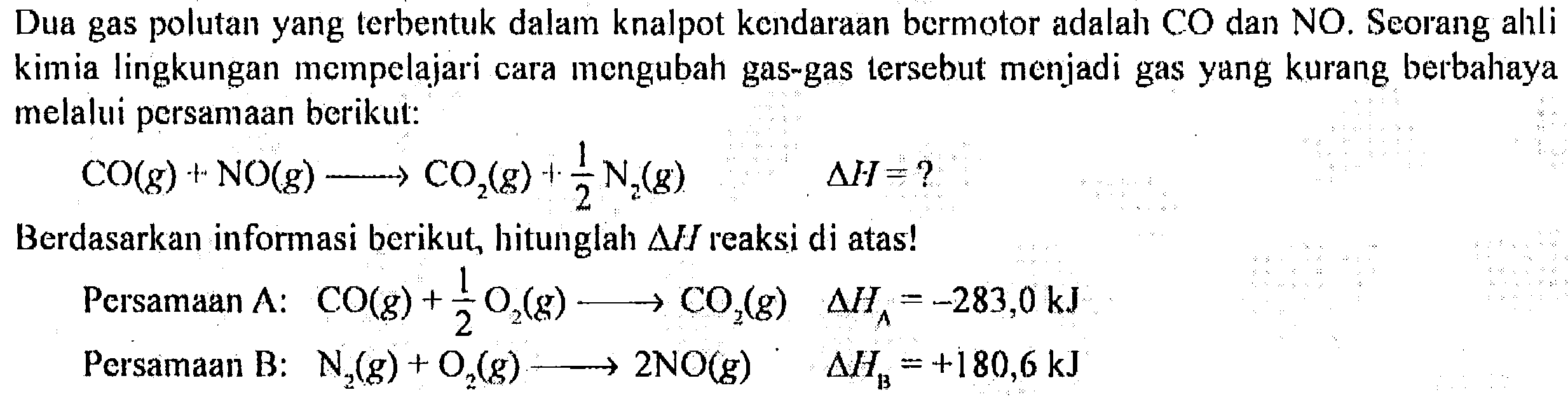 Dua gas polutan yang terbentuk dalam knalpot kendaraan bermotor adalah CO dan NO. Seorang alali kimia lingkungan mempelajari cara mengubah gas-gas tersebut menjadi gas yang kurang berbahaya melalui persamaan berikut:

CO (g)+NO (g) -> CO2 (g)+1/2 N2 (g) delta H=?

Berdasarkan informasi berikut, hitunglah delta H reaksi di atas!
Persamaan A: CO (g)+1/2 O2 (g) -> CO2 (g) delta HA=-283,0 ~kJ 
Persamaan B: N2 (g)+O2 (g) -> 2 NO (g). delta HB=+180,6 ~kJ 