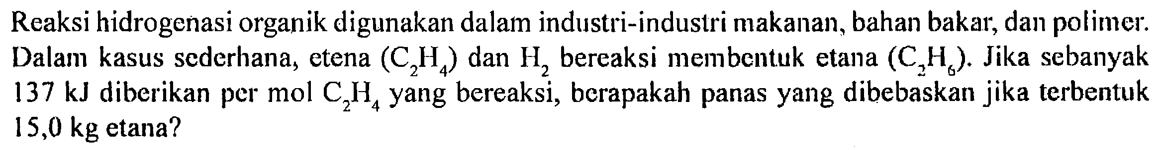 Reaksi hidrogenasi organik digunakan dalam industri-industri makanan, bahan bakar, dan polimer. Dalam kasus sederhana, etena (C2H4) dan H2 bereaksi membentuk etana (C2H6) Jika sebanyak 137 kJ diberikan per mol C2H4 yang bereaksi, berapakah panas yang dibebaskan jika terbentuk 15,0 kg etana?