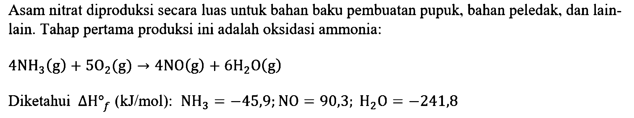 Asam nitrat diproduksi secara luas untuk bahan baku pembuatan pupuk, bahan peledak, dan lain-lain. Tahap pertama produksi ini adalah oksidasi ammonia:
4NH3(g) + 502(g) - > 4NO(g) + 6H2O(g) 
Diketahui delta Hof (kJ/mol): NH3 = -45,9; NO = 90,3; H2O = -241,8